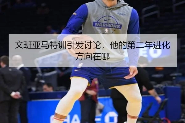 文班亚马特训引发讨论，他的第二年进化方向在哪
